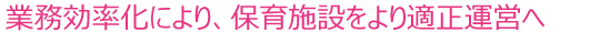 業務効率化により、保育施設をより適正運営へ